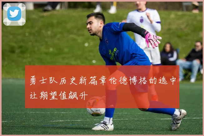 勇士队历史新篇章伦德博格的选中让期望值飙升