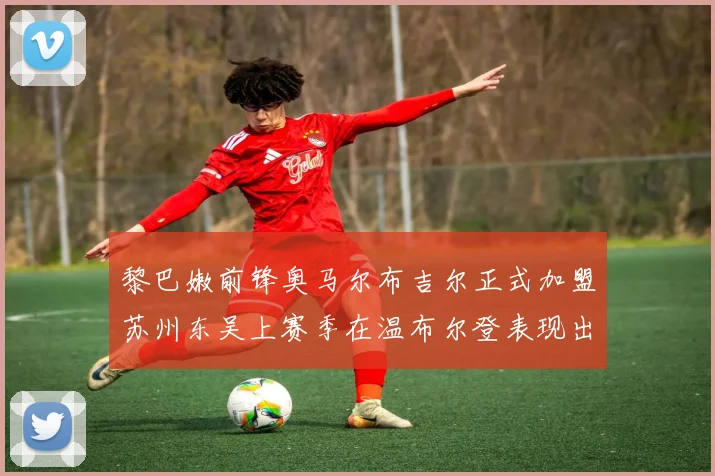 黎巴嫩前锋奥马尔布吉尔正式加盟苏州东吴上赛季在温布尔登表现出色