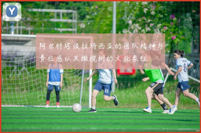 阿尔特塔谈拉玛西亚的团队精神与责任感以及橄榄树的文化象征