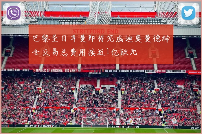 巴黎圣日耳曼即将完成迪奥曼德转会交易总费用接近1亿欧元