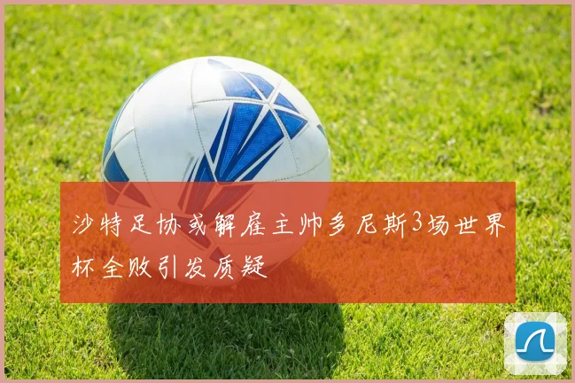 沙特足协或解雇主帅多尼斯3场世界杯全败引发质疑