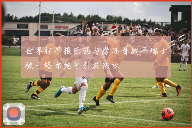 世界杯早报巴西与摩洛哥战平瑞士被卡塔尔绝平引发热议