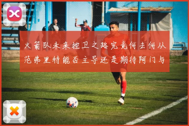 火箭队未来控卫之路究竟何去何从范弗里特能否主导还是期待阿门与谢泼德崛起
