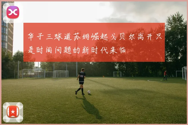 华子三球道苏姆崛起戈贝尔离开只是时间问题的新时代来临