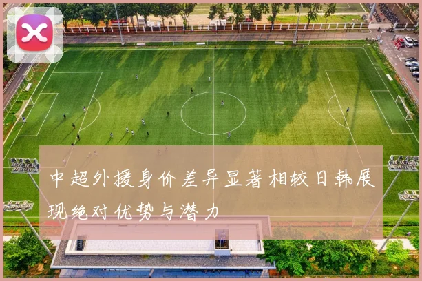 中超外援身价差异显著相较日韩展现绝对优势与潜力