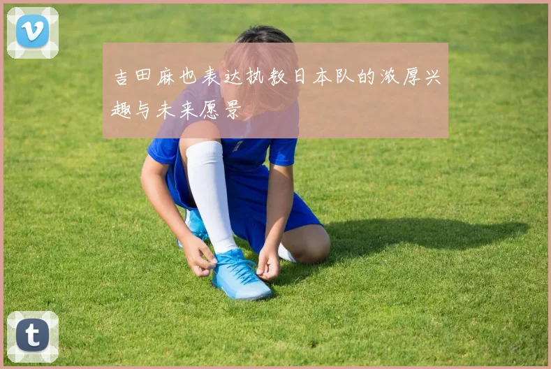 吉田麻也表达执教日本队的浓厚兴趣与未来愿景