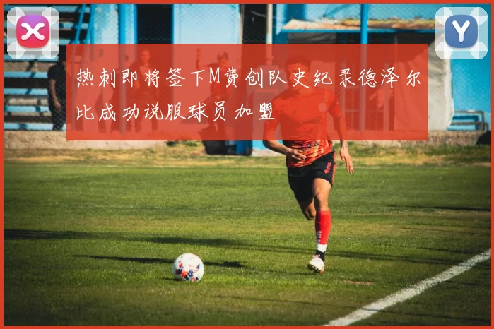 热刺即将签下M费创队史纪录德泽尔比成功说服球员加盟