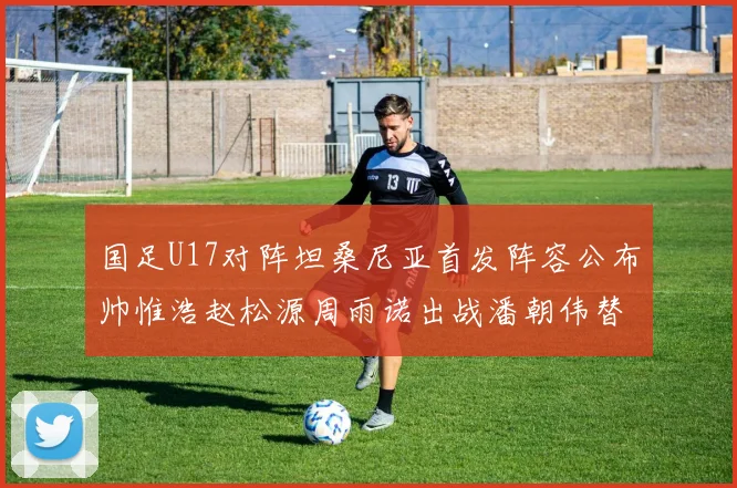 国足U17对阵坦桑尼亚首发阵容公布帅惟浩赵松源周雨诺出战潘朝伟替补