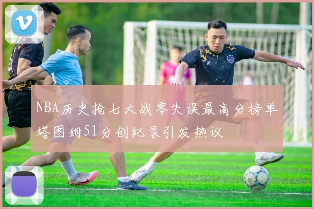 NBA历史抢七大战零失误最高分榜单塔图姆51分创纪录引发热议